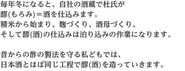 毎年冬になると自社の酒蔵で杜氏が醪(もろみ)＝酒を仕込みます。精米から始まり、麹づくり、酒母づくり、そして醪（酒）の仕込みは泊り込みの作業になります。昔からの酢の製法を守る私どもでは、日本酒とほぼ同じ工程で醪（酒）を造っていきます。