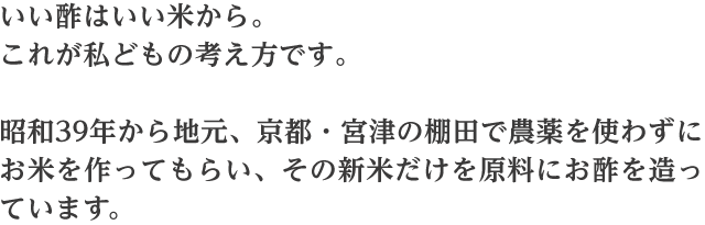 いい酢は米から。これが私どもの考え方です。昭和39年から地元、京都・宮津の棚田で農薬を使わずにお米を作ってもらい、その新米だけを原料にお酢を作っています。