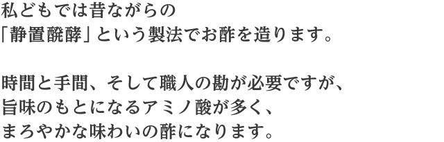 私どもでは昔ながらの「静置醗酵」という製法でお酢を造ります。時間と手間、そして職人の勘が必要ですが、旨味のもとになるアミノ酸が多く、まろやかな味わいの酢になります。